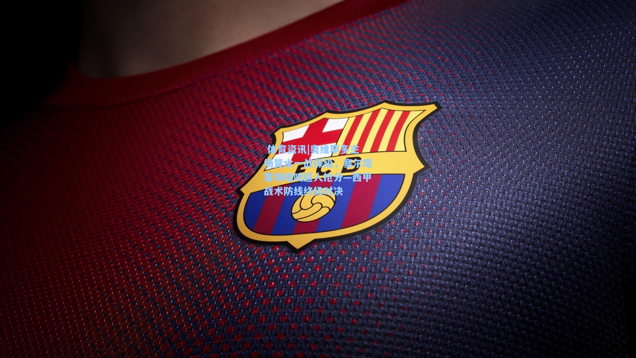 奥维耶多主场背水一战保级,塞尔塔客场咄咄逼人抢分—西甲战术防线终极对决