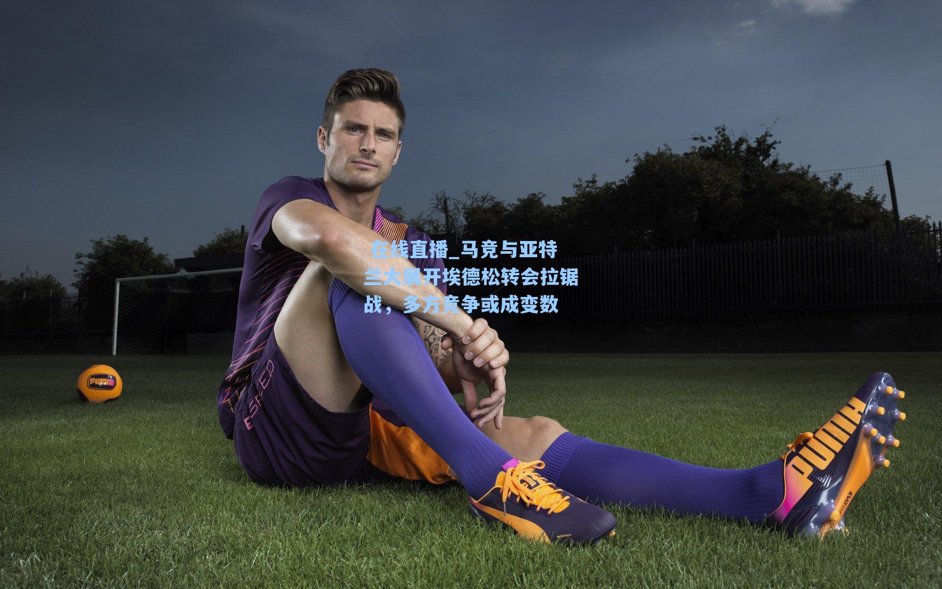 马竞与亚特兰大展开埃德松转会拉锯战,多方竞争或成变数