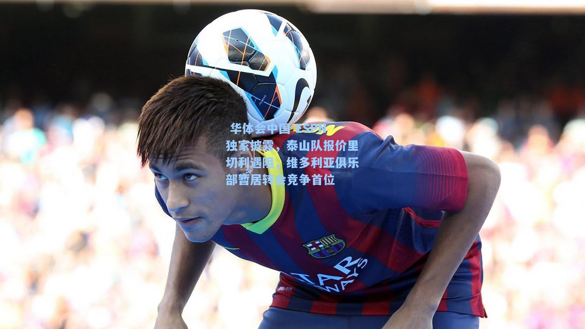  华体会中国-ESPN独家披露，泰山队报价里切利遇阻，维多利亚俱乐部暂居转会竞争首位